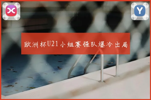 欧洲杯U21小组赛强队爆冷出局