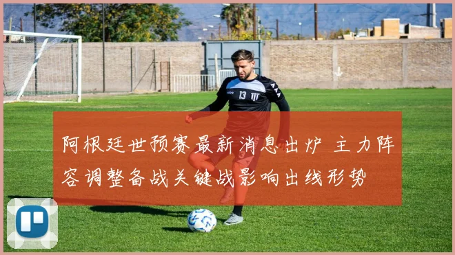 阿根廷世预赛最新消息出炉 主力阵容调整备战关键战影响出线形势