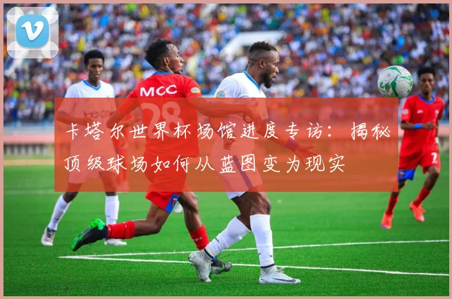 卡塔尔世界杯场馆进度专访：揭秘顶级球场如何从蓝图变为现实