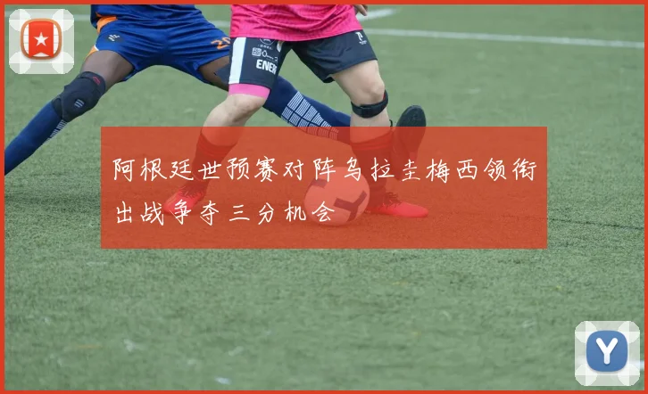 阿根廷世预赛对阵乌拉圭梅西领衔出战争夺三分机会