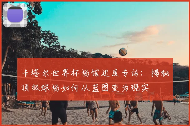 卡塔尔世界杯场馆进度专访：揭秘顶级球场如何从蓝图变为现实
