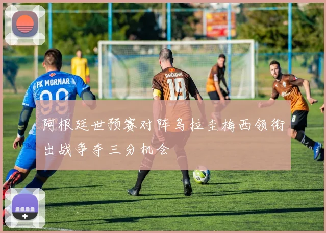 阿根廷世预赛对阵乌拉圭梅西领衔出战争夺三分机会