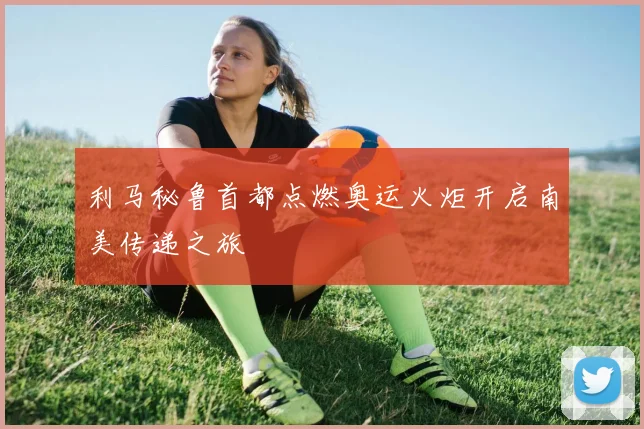 利马秘鲁首都点燃奥运火炬开启南美传递之旅