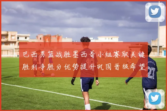 巴西男篮战胜墨西哥小组赛取关键胜利净胜分优势提升巩固晋级希望