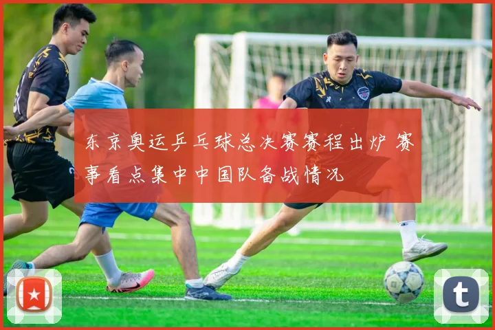东京奥运乒乓球总决赛赛程出炉 赛事看点集中中国队备战情况