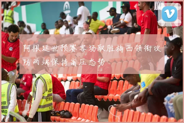 阿根廷世预赛客场取胜梅西领衔攻防两端保持高压态势