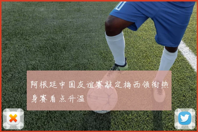 阿根廷中国友谊赛敲定梅西领衔热身赛看点升温