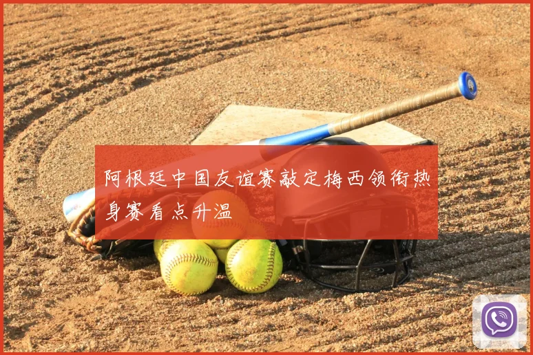 阿根廷中国友谊赛敲定梅西领衔热身赛看点升温