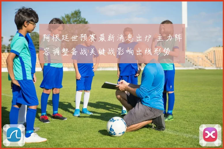 阿根廷世预赛最新消息出炉 主力阵容调整备战关键战影响出线形势