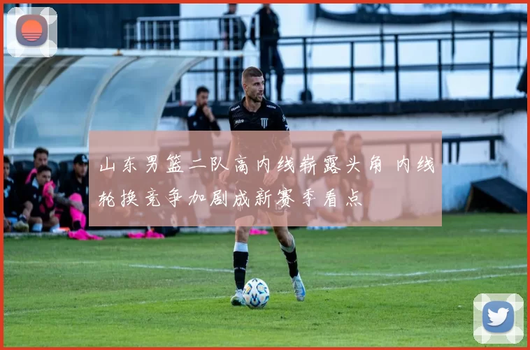 山东男篮二队高内线崭露头角 内线轮换竞争加剧成新赛季看点