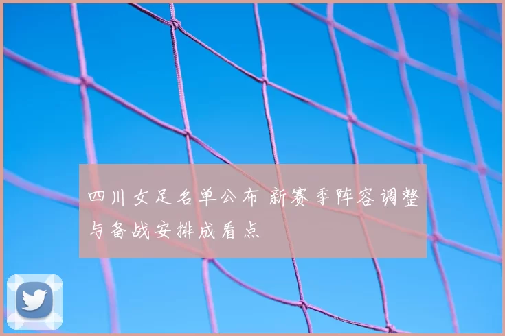 四川女足名单公布 新赛季阵容调整与备战安排成看点