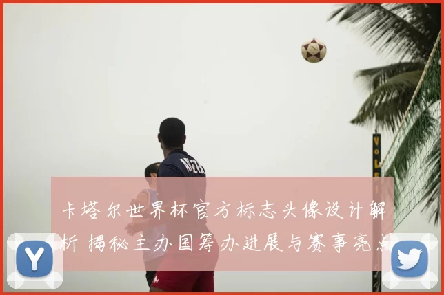 卡塔尔世界杯官方标志头像设计解析 揭秘主办国筹办进展与赛事亮点