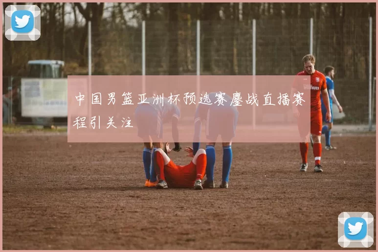 中国男篮亚洲杯预选赛鏖战直播赛程引关注