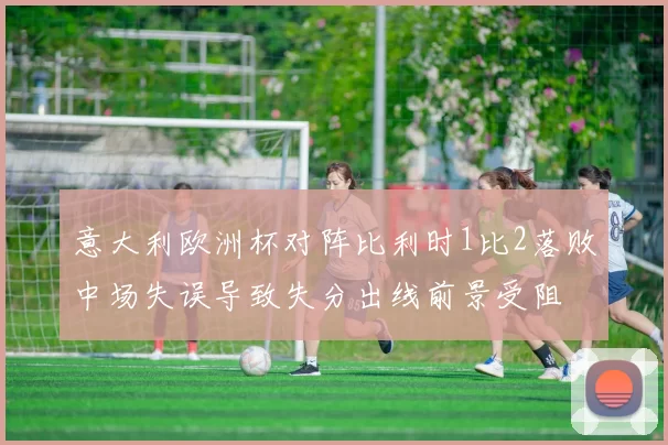 意大利欧洲杯对阵比利时1比2落败中场失误导致失分出线前景受阻