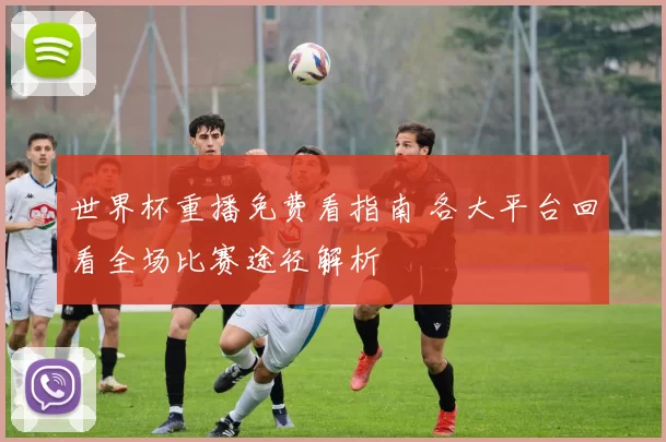 世界杯重播免费看指南 各大平台回看全场比赛途径解析