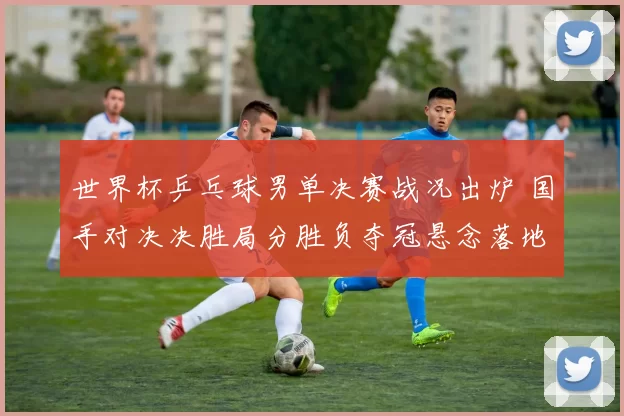 世界杯乒乓球男单决赛战况出炉 国手对决决胜局分胜负夺冠悬念落地