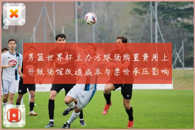 男篮世界杯主办方球场购置费用上升致场馆改造成本与票价承压影响运营