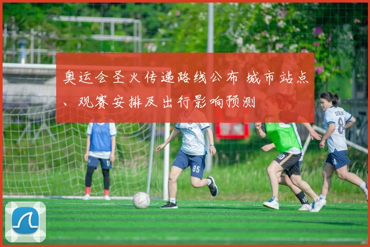 奥运会圣火传递路线公布 城市站点、观赛安排及出行影响预测