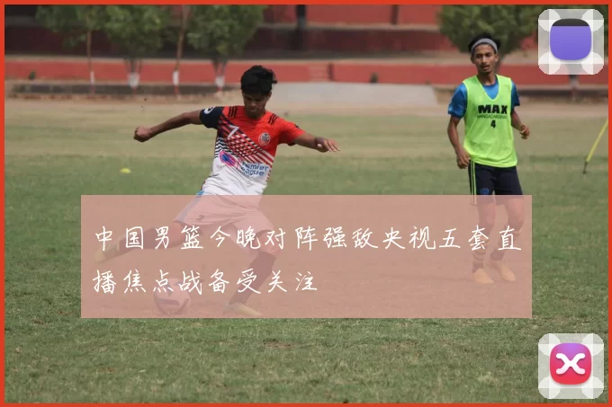 中国男篮今晚对阵强敌央视五套直播焦点战备受关注