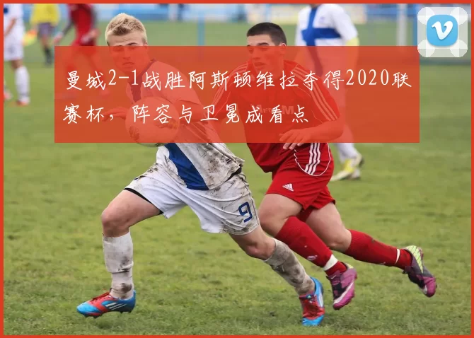 曼城2-1战胜阿斯顿维拉夺得2020联赛杯,阵容与卫冕成看点