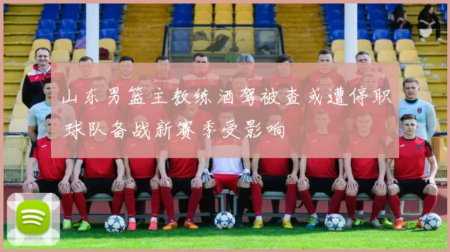 山东男篮主教练酒驾被查或遭停职 球队备战新赛季受影响