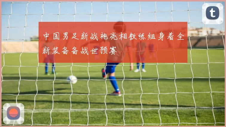 中国男足新战袍亮相教练组身着全新装备备战世预赛