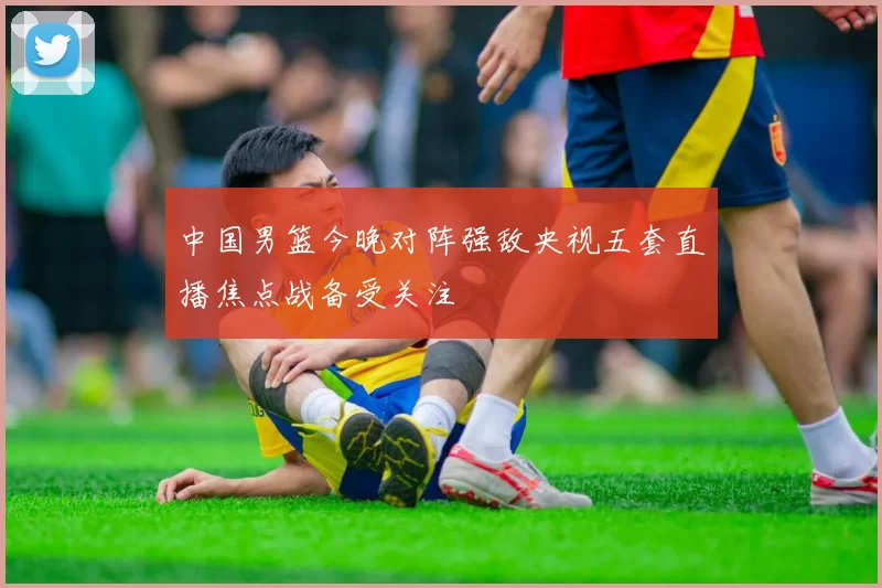 中国男篮今晚对阵强敌央视五套直播焦点战备受关注