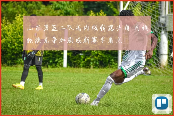 山东男篮二队高内线崭露头角 内线轮换竞争加剧成新赛季看点