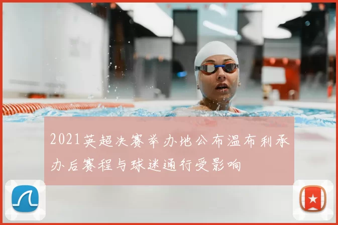 2021英超决赛举办地公布温布利承办后赛程与球迷通行受影响