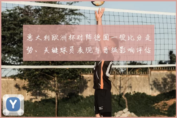 意大利欧洲杯对阵德国一役比分走势、关键球员表现与晋级影响评估