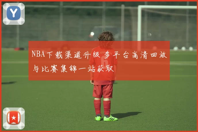 NBA下载渠道升级 多平台高清回放与比赛集锦一站获取