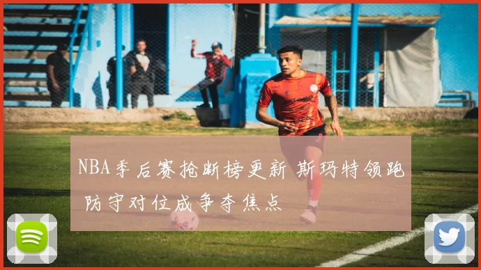 NBA季后赛抢断榜更新 斯玛特领跑 防守对位成争夺焦点