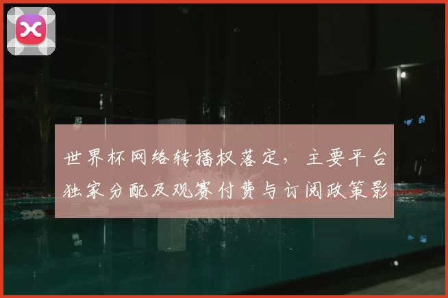 世界杯网络转播权落定,主要平台独家分配及观赛付费与订阅政策影响
