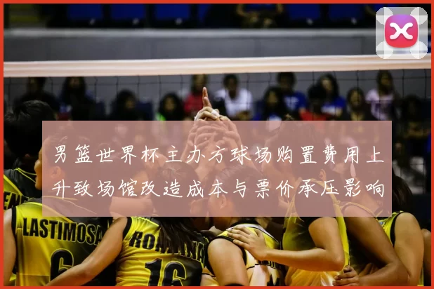 男篮世界杯主办方球场购置费用上升致场馆改造成本与票价承压影响运营