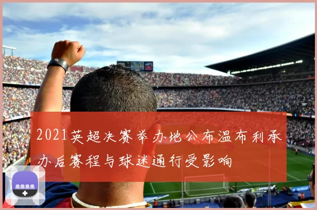 2021英超决赛举办地公布温布利承办后赛程与球迷通行受影响