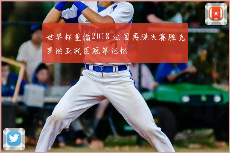 世界杯重播2018 法国再现决赛胜克罗地亚巩固冠军记忆