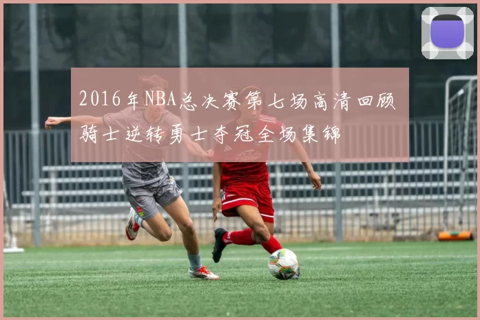 2016年NBA总决赛第七场高清回顾 骑士逆转勇士夺冠全场集锦