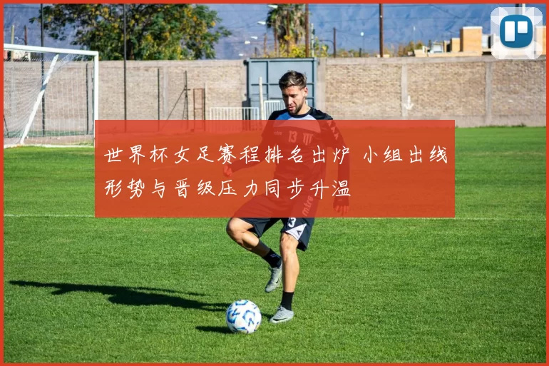 世界杯女足赛程排名出炉 小组出线形势与晋级压力同步升温